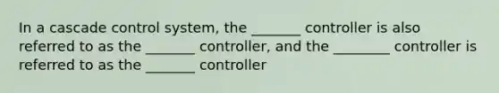 In a cascade control system, the _______ controller is also referred to as the _______ controller, and the ________ controller is referred to as the _______ controller