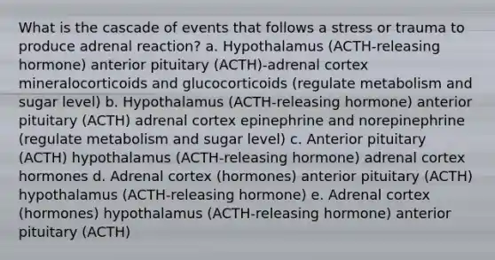 What is the cascade of events that follows a stress or trauma to produce adrenal reaction? a. Hypothalamus (ACTH-releasing hormone) anterior pituitary (ACTH)-adrenal cortex mineralocorticoids and glucocorticoids (regulate metabolism and sugar level) b. Hypothalamus (ACTH-releasing hormone) anterior pituitary (ACTH) adrenal cortex epinephrine and norepinephrine (regulate metabolism and sugar level) c. Anterior pituitary (ACTH) hypothalamus (ACTH-releasing hormone) adrenal cortex hormones d. Adrenal cortex (hormones) anterior pituitary (ACTH) hypothalamus (ACTH-releasing hormone) e. Adrenal cortex (hormones) hypothalamus (ACTH-releasing hormone) anterior pituitary (ACTH)