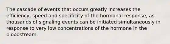 The cascade of events that occurs greatly increases the efficiency, speed and specificity of the hormonal response, as thousands of signaling events can be initiated simultaneously in response to very low concentrations of the hormone in <a href='https://www.questionai.com/knowledge/k7oXMfj7lk-the-blood' class='anchor-knowledge'>the blood</a>stream.