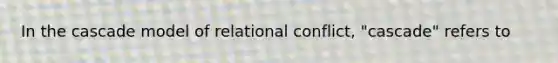 In the cascade model of relational conflict, "cascade" refers to