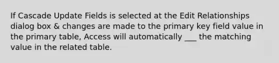 If Cascade Update Fields is selected at the Edit Relationships dialog box & changes are made to the primary key field value in the primary table, Access will automatically ___ the matching value in the related table.