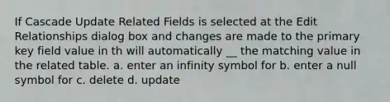 If Cascade Update Related Fields is selected at the Edit Relationships dialog box and changes are made to the primary key field value in th will automatically __ the matching value in the related table. a. enter an infinity symbol for b. enter a null symbol for c. delete d. update