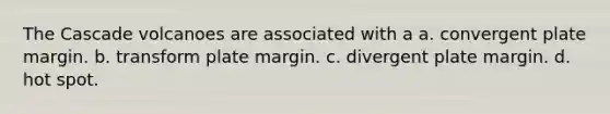 The Cascade volcanoes are associated with a a. convergent plate margin. b. transform plate margin. c. divergent plate margin. d. hot spot.