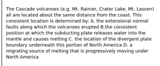 The Cascade volcanoes (e.g. Mt. Rainier, Crater Lake, Mt. Lassen) all are located about the same distance from the coast. This consistent location is determined by: A. the extensional normal faults along which the volcanoes erupted B.the consistent position at which the subducting plate releases water into the mantle and causes melting C. the location of the divergent plate boundary underneath this portion of North America D. a migrating source of melting that is progressively moving under North America