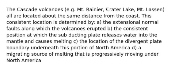 The Cascade volcanoes (e.g. Mt. Rainier, Crater Lake, Mt. Lassen) all are located about the same distance from the coast. This consistent location is determined by: a) the extensional normal faults along which the volcanoes erupted b) the consistent position at which the sub ducting plate releases water into the mantle and causes melting c) the location of the divergent plate boundary underneath this portion of North America d) a migrating source of melting that is progressively moving under North America