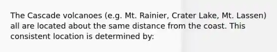 The Cascade volcanoes (e.g. Mt. Rainier, Crater Lake, Mt. Lassen) all are located about the same distance from the coast. This consistent location is determined by: