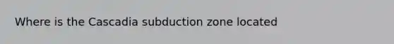 Where is the Cascadia subduction zone located