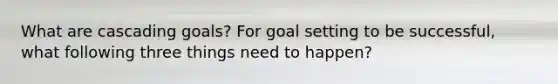 What are cascading goals? For goal setting to be successful, what following three things need to happen?