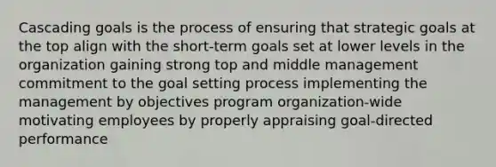 Cascading goals is the process of ensuring that strategic goals at the top align with the short-term goals set at lower levels in the organization gaining strong top and middle management commitment to the goal setting process implementing the management by objectives program organization-wide motivating employees by properly appraising goal-directed performance