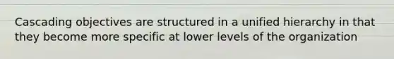 Cascading objectives are structured in a unified hierarchy in that they become more specific at lower levels of the organization