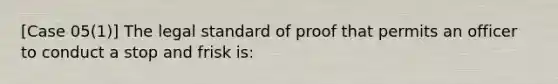 [Case 05(1)] The legal standard of proof that permits an officer to conduct a stop and frisk is: