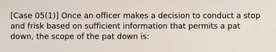 [Case 05(1)] Once an officer makes a decision to conduct a stop and frisk based on sufficient information that permits a pat down, the scope of the pat down is: