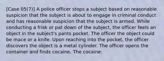 [Case 05(7)] A police officer stops a subject based on reasonable suspicion that the subject is about to engage in criminal conduct and has reasonable suspicion that the subject is armed. While conducting a frisk or pat down of the subject, the officer feels an object in the subject's pants pocket. The officer the object could be mace or a knife. Upon reaching into the pocket, the officer discovers the object is a metal cylinder. The officer opens the container and finds cocaine. The cocaine: