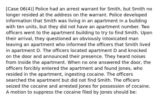 [Case 06(4)] Police had an arrest warrant for Smith, but Smith no longer resided at the address on the warrant. Police developed information that Smith was living in an apartment in a building with ten units, but they did not have an apartment number. Two officers went to the apartment building to try to find Smith. Upon their arrival, they questioned an obviously intoxicated man leaving an apartment who informed the officers that Smith lived in apartment D. The officers located apartment D and knocked on the door and announced their presence. They heard noises from inside the apartment. When no one answered the door, the officers forcibly entered the apartment and found Jones, who resided in the apartment, ingesting cocaine. The officers searched the apartment but did not find Smith. The officers seized the cocaine and arrested Jones for possession of cocaine. A motion to suppress the cocaine filed by Jones should be: