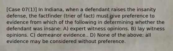 [Case 07(1)] In Indiana, when a defendant raises the insanity defense, the factfinder (trier of fact) must give preference to evidence from which of the following in determining whether the defendant was insane: A) expert witness opinions. B) lay witness opinions. C) demeanor evidence.. D) None of the above; all evidence may be considered without preference.