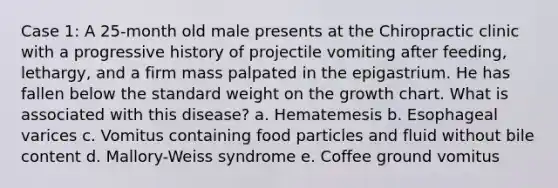 Case 1: A 25-month old male presents at the Chiropractic clinic with a progressive history of projectile vomiting after feeding, lethargy, and a firm mass palpated in the epigastrium. He has fallen below the standard weight on the growth chart. What is associated with this disease? a. Hematemesis b. Esophageal varices c. Vomitus containing food particles and fluid without bile content d. Mallory-Weiss syndrome e. Coffee ground vomitus