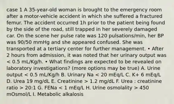 case 1 A 35-year-old woman is brought to the emergency room after a motor-vehicle accident in which she suffered a fractured femur. The accident occurred 1h prior to the patient being found by the side of the road, still trapped in her severely damaged car. On the scene her pulse rate was 120 pulsations/min, her BP was 90/50 mmHg and she appeared confused. She was transported at a tertiary center for further management. • After 2 hours from admission, it was noted that her urinary output was 1.2 mg/dL F. Urea : creatinine ratio > 20:1 G. FENa 450 mOsmol/L I. Metabolic alkalosis