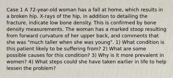 Case 1 A 72-year-old woman has a fall at home, which results in a broken hip. X-rays of the hip, in addition to detailing the fracture, indicate low bone density. This is confirmed by bone density measurements. The woman has a marked stoop resulting from forward curvature of her upper back, and comments that she was "much taller when she was young". 1) What condition is this patient likely to be suffering from? 2) What are some possible causes for this condition? 3) Why is it more prevalent in women? 4) What steps could she have taken earlier in life to help lessen the problem?