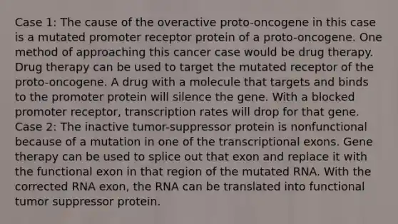 Case 1: The cause of the overactive proto-oncogene in this case is a mutated promoter receptor protein of a proto-oncogene. One method of approaching this cancer case would be drug therapy. Drug therapy can be used to target the mutated receptor of the proto-oncogene. A drug with a molecule that targets and binds to the promoter protein will silence the gene. With a blocked promoter receptor, transcription rates will drop for that gene. Case 2: The inactive tumor-suppressor protein is nonfunctional because of a mutation in one of the transcriptional exons. Gene therapy can be used to splice out that exon and replace it with the functional exon in that region of the mutated RNA. With the corrected RNA exon, the RNA can be translated into functional tumor suppressor protein.