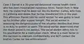 Case 1 Daniel is a 35-year-old delusional mental health client who has been hospitalized numerous times. Daniel lives in New York. He states that he does not like his brother, Carlos, who lives in California and states that he has threatened him in the past. This afternoon Daniel told his social worker he was going to beat up his brother after supper tonight. The social worker in assessing the dangerousness of the situation decides that there is no duty to protect or warn. The social worker determines that the threat posed is not serious. The social worker refers him to his psychiatrist for a medication check. What is a main factor in this decision to maintain confidentiality and NOT contact the brother Carlos nor law enforcement?