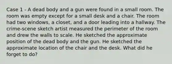 Case 1 - A dead body and a gun were found in a small room. The room was empty except for a small desk and a chair. The room had two windows, a closet, and a door leading into a hallway. The crime-scene sketch artist measured the perimeter of the room and drew the walls to scale. He sketched the approximate position of the dead body and the gun. He sketched the approximate location of the chair and the desk. What did he forget to do?