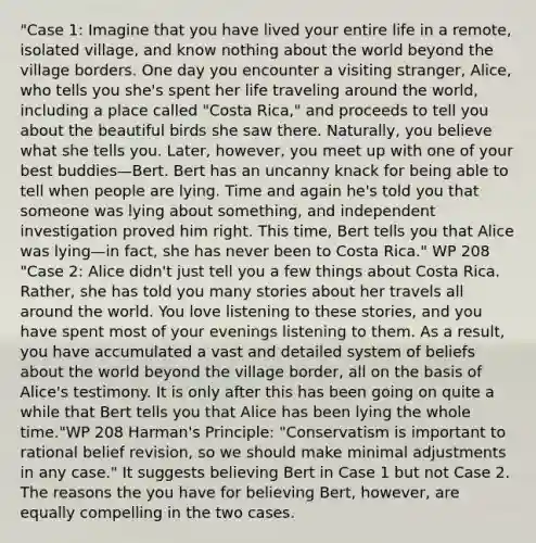 "Case 1: Imagine that you have lived your entire life in a remote, isolated village, and know nothing about the world beyond the village borders. One day you encounter a visiting stranger, Alice, who tells you she's spent her life traveling around the world, including a place called "Costa Rica," and proceeds to tell you about the beautiful birds she saw there. Naturally, you believe what she tells you. Later, however, you meet up with one of your best buddies—Bert. Bert has an uncanny knack for being able to tell when people are lying. Time and again he's told you that someone was lying about something, and independent investigation proved him right. This time, Bert tells you that Alice was lying—in fact, she has never been to Costa Rica." WP 208 "Case 2: Alice didn't just tell you a few things about Costa Rica. Rather, she has told you many stories about her travels all around the world. You love listening to these stories, and you have spent most of your evenings listening to them. As a result, you have accumulated a vast and detailed system of beliefs about the world beyond the village border, all on the basis of Alice's testimony. It is only after this has been going on quite a while that Bert tells you that Alice has been lying the whole time."WP 208 Harman's Principle: "Conservatism is important to rational belief revision, so we should make minimal adjustments in any case." It suggests believing Bert in Case 1 but not Case 2. The reasons the you have for believing Bert, however, are equally compelling in the two cases.