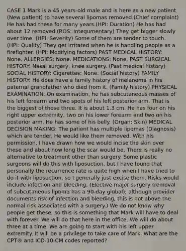 CASE 1 Mark is a 45 years-old male and is here as a new patient (New patient) to have several lipomas removed.(Chief complaint) He has had these for many years.(HPI: Duration) He has had about 12 removed.(ROS: Integumentary) They get bigger slowly over time. (HPI: Severity) Some of them are tender to touch. (HPI: Quality) They get irritated when he is handling people as a firefighter. (HPI: Modifying factors) PAST MEDICAL HISTORY: None. ALLERGIES: None. MEDICATIONS: None. PAST SURGICAL HISTORY: Nasal surgery, knee surgery. (Past medical history) SOCIAL HISTORY: Cigarettes: None. (Social history) FAMILY HISTORY: He does have a family history of melanoma in his paternal grandfather who died from it. (Family history) PHYSICAL EXAMINATION: On examination, he has subcutaneous masses of his left forearm and two spots of his left posterior arm. That is the biggest of those three. It is about 1.3 cm. He has four on his right upper extremity, two on his lower forearm and two on his posterior arm. He has some of his belly. (Organ: Skin) MEDICAL DECISION MAKING: The patient has multiple lipomas (Diagnosis) which are tender. He would like them removed. With his permission, I have drawn how we would incise the skin over these and about how long the scar would be. There is really no alternative to treatment other than surgery. Some plastic surgeons will do this with liposuction, but I have found that personally the recurrence rate is quite high when I have tried to do it with liposuction, so I generally just excise them. Risks would include infection and bleeding. (Elective major surgery (removal of subcutaneous lipoma has a 90-day global); although provider documents risk of infection and bleeding, this is not above the normal risk associated with a surgery.) We do not know why people get these, so this is something that Mark will have to deal with forever. We will do that here in the office. We will do about three at a time. We are going to start with his left upper extremity. It will be a privilege to take care of Mark. What are the CPT® and ICD-10-CM codes reported?