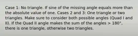 Case 1: No triangle. If sine of the missing angle equals more than the absolute value of one. Cases 2 and 3: One triangle or two triangles. Make sure to consider both possible angles (Quad I and II). If the Quad II angle makes the sum of the angles > 180°, there is one triangle, otherwise two triangles.