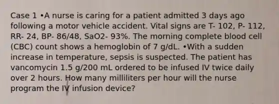 Case 1 •A nurse is caring for a patient admitted 3 days ago following a motor vehicle accident. Vital signs are T- 102, P- 112, RR- 24, BP- 86/48, SaO2- 93%. The morning complete blood cell (CBC) count shows a hemoglobin of 7 g/dL. •With a sudden increase in temperature, sepsis is suspected. The patient has vancomycin 1.5 g/200 mL ordered to be infused IV twice daily over 2 hours. How many milliliters per hour will the nurse program the IV infusion device?