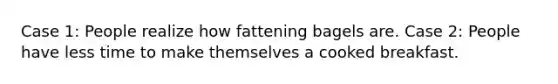 Case 1: People realize how fattening bagels are. Case 2: People have less time to make themselves a cooked breakfast.