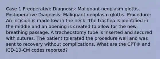 Case 1 Preoperative Diagnosis: Malignant neoplasm glottis. Postoperative Diagnosis: Malignant neoplasm glottis. Procedure: An incision is made low in the neck. The trachea is identified in the middle and an opening is created to allow for the new breathing passage. A tracheostomy tube is inserted and secured with sutures. The patient tolerated the procedure well and was sent to recovery without complications. What are the CPT® and ICD-10-CM codes reported?