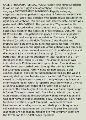 CASE 1 PREOPERATIVE DIAGNOSIS: Rapidly enlarging suspicious lesion on patient's right side of forehead. (Indications for surgery.) POSTOPERATIVE DIAGNOSIS: Rapidly enlarging suspicious lesion on patient's right side of forehead. OPERATION PERFORMED: Wide local excision with intermediate closure of the right side of forehead. (An excision with intermediate closure was performed.) INDICATIONS: The patient is a 78-year-old white male who noticed within the last month or so, a rapidly enlarging suspicious lesion on the right side of his forehead. DESCRIPTION OF PROCEDURE: The patient was placed in the supine position on the table, and was given no sedation. The area of his right forehead (Location is the right forehead.) was draped and prepped with Betadine paint in normal sterile fashion. The area to be excised was on the right side of the patient's mid forehead. This lesion had a maximum diameter of 1.1 cm (Greatest clinical diameter is 1.1 cm.) with a 0.3 cm margin (0.3 cm margin on both sides - total 0.6cm) designed for total resection of 1.7 cm (total size of the lesion is 1.7 cm). The area for excision was infiltrated with 1% lidocaine with epinephrine. Careful dissection of the lesion was carried down through the dermis into the subcutaneous tissues. After waiting for hemostasis, it was excised, tagged, and sent for permanent pathology. The wound was irrigated; several bleeders were cauterized. The defect was closed in multiple layers (closure in multiple layers indicates an intermediate repair, which is reported separately) with 3-0 Vicryl, a running subcuticular stitch of 4-0 Vicryl and a few 5-0 chromics. The total length of this closure was 3 cm (repair length is 3 cm). This was covered with Steri-Strips, adaptic gauze, and tape. Patient tolerated this procedure with no complication and was sent home in stable condition. FINAL DIAGNOSIS: Skin, right forehead (Location is right forehead.), wide local excision, keratoacanthoma (diagnosis to be coded), possible squamous cell carcinoma (Squamous cell carcinoma is possible, possible diagnoses are not coded), margins are free of tumor. What are the CPT® and ICD-10-CM codes reported?