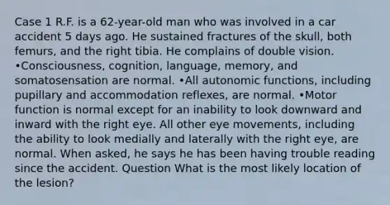 Case 1 R.F. is a 62-year-old man who was involved in a car accident 5 days ago. He sustained fractures of the skull, both femurs, and the right tibia. He complains of double vision. •Consciousness, cognition, language, memory, and somatosensation are normal. •All autonomic functions, including pupillary and accommodation reflexes, are normal. •Motor function is normal except for an inability to look downward and inward with the right eye. All other eye movements, including the ability to look medially and laterally with the right eye, are normal. When asked, he says he has been having trouble reading since the accident. Question What is the most likely location of the lesion?