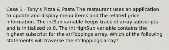 Case 1 - Tony's Pizza & Pasta The restaurant uses an application to update and display menu items and the related price information. The intSub variable keeps track of array subscripts and is initialized to 0. The intHighSub variable contains the highest subscript for the strToppings array. Which of the following statements will traverse the strToppings array?