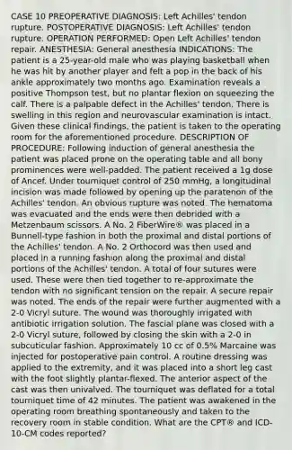 CASE 10 PREOPERATIVE DIAGNOSIS: Left Achilles' tendon rupture. POSTOPERATIVE DIAGNOSIS: Left Achilles' tendon rupture. OPERATION PERFORMED: Open Left Achilles' tendon repair. ANESTHESIA: General anesthesia INDICATIONS: The patient is a 25-year-old male who was playing basketball when he was hit by another player and felt a pop in the back of his ankle approximately two months ago. Examination reveals a positive Thompson test, but no plantar flexion on squeezing the calf. There is a palpable defect in the Achilles' tendon. There is swelling in this region and neurovascular examination is intact. Given these clinical findings, the patient is taken to the operating room for the aforementioned procedure. DESCRIPTION OF PROCEDURE: Following induction of general anesthesia the patient was placed prone on the operating table and all bony prominences were well-padded. The patient received a 1g dose of Ancef. Under tourniquet control of 250 mmHg, a longitudinal incision was made followed by opening up the paratenon of the Achilles' tendon. An obvious rupture was noted. The hematoma was evacuated and the ends were then debrided with a Metzenbaum scissors. A No. 2 FiberWire® was placed in a Bunnell-type fashion in both the proximal and distal portions of the Achilles' tendon. A No. 2 Orthocord was then used and placed in a running fashion along the proximal and distal portions of the Achilles' tendon. A total of four sutures were used. These were then tied together to re-approximate the tendon with no significant tension on the repair. A secure repair was noted. The ends of the repair were further augmented with a 2-0 Vicryl suture. The wound was thoroughly irrigated with antibiotic irrigation solution. The fascial plane was closed with a 2-0 Vicryl suture, followed by closing the skin with a 2-0 in subcuticular fashion. Approximately 10 cc of 0.5% Marcaine was injected for postoperative pain control. A routine dressing was applied to the extremity, and it was placed into a short leg cast with the foot slightly plantar-flexed. The anterior aspect of the cast was then univalved. The tourniquet was deflated for a total tourniquet time of 42 minutes. The patient was awakened in the operating room breathing spontaneously and taken to the recovery room in stable condition. What are the CPT® and ICD-10-CM codes reported?