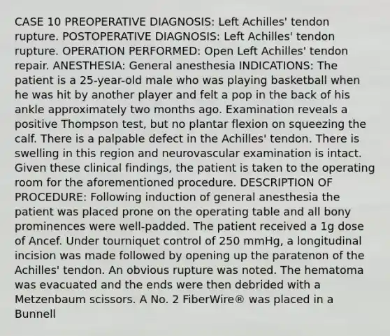 CASE 10 PREOPERATIVE DIAGNOSIS: Left Achilles' tendon rupture. POSTOPERATIVE DIAGNOSIS: Left Achilles' tendon rupture. OPERATION PERFORMED: Open Left Achilles' tendon repair. ANESTHESIA: General anesthesia INDICATIONS: The patient is a 25-year-old male who was playing basketball when he was hit by another player and felt a pop in the back of his ankle approximately two months ago. Examination reveals a positive Thompson test, but no plantar flexion on squeezing the calf. There is a palpable defect in the Achilles' tendon. There is swelling in this region and neurovascular examination is intact. Given these clinical findings, the patient is taken to the operating room for the aforementioned procedure. DESCRIPTION OF PROCEDURE: Following induction of general anesthesia the patient was placed prone on the operating table and all bony prominences were well-padded. The patient received a 1g dose of Ancef. Under tourniquet control of 250 mmHg, a longitudinal incision was made followed by opening up the paratenon of the Achilles' tendon. An obvious rupture was noted. The hematoma was evacuated and the ends were then debrided with a Metzenbaum scissors. A No. 2 FiberWire® was placed in a Bunnell
