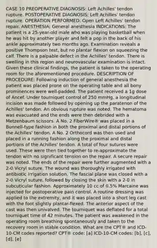 CASE 10 PREOPERATIVE DIAGNOSIS: Left Achilles' tendon rupture. POSTOPERATIVE DIAGNOSIS: Left Achilles' tendon rupture. OPERATION PERFORMED: Open Left Achilles' tendon repair. ANESTHESIA: General anesthesia INDICATIONS: The patient is a 25-year-old male who was playing basketball when he was hit by another player and felt a pop in the back of his ankle approximately two months ago. Examination reveals a positive Thompson test, but no plantar flexion on squeezing the calf. There is a palpable defect in the Achilles' tendon. There is swelling in this region and neurovascular examination is intact. Given these clinical findings, the patient is taken to the operating room for the aforementioned procedure. DESCRIPTION OF PROCEDURE: Following induction of general anesthesia the patient was placed prone on the operating table and all bony prominences were well-padded. The patient received a 1g dose of Ancef. Under tourniquet control of 250 mmHg, a longitudinal incision was made followed by opening up the paratenon of the Achilles' tendon. An obvious rupture was noted. The hematoma was evacuated and the ends were then debrided with a Metzenbaum scissors. A No. 2 FiberWire® was placed in a Bunnell-type fashion in both the proximal and distal portions of the Achilles' tendon. A No. 2 Orthocord was then used and placed in a running fashion along the proximal and distal portions of the Achilles' tendon. A total of four sutures were used. These were then tied together to re-approximate the tendon with no significant tension on the repair. A secure repair was noted. The ends of the repair were further augmented with a 2-0 Vicryl suture. The wound was thoroughly irrigated with antibiotic irrigation solution. The fascial plane was closed with a 2-0 Vicryl suture, followed by closing the skin with a 2-0 in subcuticular fashion. Approximately 10 cc of 0.5% Marcaine was injected for postoperative pain control. A routine dressing was applied to the extremity, and it was placed into a short leg cast with the foot slightly plantar-flexed. The anterior aspect of the cast was then univalved. The tourniquet was deflated for a total tourniquet time of 42 minutes. The patient was awakened in the operating room breathing spontaneously and taken to the recovery room in stable condition. What are the CPT® and ICD-10-CM codes reported? CPT® code: [a] ICD-10-CM codes: [b], [c], [d], [e]