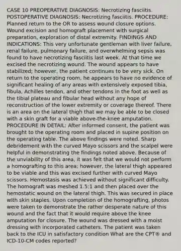 CASE 10 PREOPERATIVE DIAGNOSIS: Necrotizing fasciitis. POSTOPERATIVE DIAGNOSIS: Necrotizing fasciitis. PROCEDURE: Planned return to the OR to assess wound closure options. Wound excision and homograft placement with surgical preparation, exploration of distal extremity. FINDINGS AND INDICATIONS: This very unfortunate gentleman with liver failure, renal failure, pulmonary failure, and overwhelming sepsis was found to have necrotizing fasciitis last week. At that time we excised the necrotizing wound. The wound appears to have stabilized; however, the patient continues to be very sick. On return to the operating room, he appears to have no evidence of significant healing of any areas with extensively exposed tibia, fibula, Achilles tendon, and other tendons in the foot as well as the tibial plateau and fibular head without any hope of reconstruction of the lower extremity or coverage thereof. There is an area on the lateral thigh that we may be able to be closed with a skin graft for a viable above-the-knee amputation. PROCEDURE IN DETAIL: After informed consent, the patient was brought to the operating room and placed in supine position on the operating table. The above findings were noted. Sharp debridement with the curved Mayo scissors and the scalpel were helpful in demonstrating the findings noted above. Because of the unviability of this area, it was felt that we would not perform a homografting to this area; however, the lateral thigh appeared to be viable and this was excised further with curved Mayo scissors. Hemostasis was achieved without significant difficulty. The homograft was meshed 1.5:1 and then placed over the hemostatic wound on the lateral thigh. This was secured in place with skin staples. Upon completion of the homografting, photos were taken to demonstrate the rather desperate nature of this wound and the fact that it would require above the knee amputation for closure. The wound was dressed with a moist dressing with incorporated catheters. The patient was taken back to the ICU in satisfactory condition What are the CPT® and ICD-10-CM codes reported?