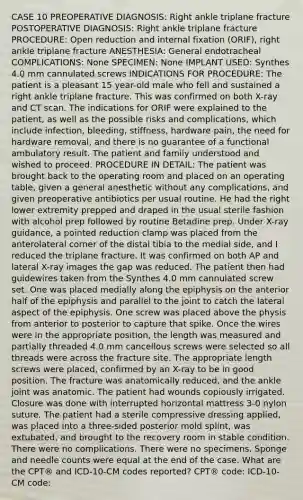 CASE 10 PREOPERATIVE DIAGNOSIS: Right ankle triplane fracture POSTOPERATIVE DIAGNOSIS: Right ankle triplane fracture PROCEDURE: Open reduction and internal fixation (ORIF), right ankle triplane fracture ANESTHESIA: General endotracheal COMPLICATIONS: None SPECIMEN: None IMPLANT USED: Synthes 4.0 mm cannulated screws INDICATIONS FOR PROCEDURE: The patient is a pleasant 15 year-old male who fell and sustained a right ankle triplane fracture. This was confirmed on both X-ray and CT scan. The indications for ORIF were explained to the patient, as well as the possible risks and complications, which include infection, bleeding, stiffness, hardware pain, the need for hardware removal, and there is no guarantee of a functional ambulatory result. The patient and family understood and wished to proceed. PROCEDURE IN DETAIL: The patient was brought back to the operating room and placed on an operating table, given a general anesthetic without any complications, and given preoperative antibiotics per usual routine. He had the right lower extremity prepped and draped in the usual sterile fashion with alcohol prep followed by routine Betadine prep. Under X-ray guidance, a pointed reduction clamp was placed from the anterolateral corner of the distal tibia to the medial side, and I reduced the triplane fracture. It was confirmed on both AP and lateral X-ray images the gap was reduced. The patient then had guidewires taken from the Synthes 4.0 mm cannulated screw set. One was placed medially along the epiphysis on the anterior half of the epiphysis and parallel to the joint to catch the lateral aspect of the epiphysis. One screw was placed above the physis from anterior to posterior to capture that spike. Once the wires were in the appropriate position, the length was measured and partially threaded 4.0 mm cancellous screws were selected so all threads were across the fracture site. The appropriate length screws were placed, confirmed by an X-ray to be in good position. The fracture was anatomically reduced, and the ankle joint was anatomic. The patient had wounds copiously irrigated. Closure was done with interrupted horizontal mattress 3-0 nylon suture. The patient had a sterile compressive dressing applied, was placed into a three-sided posterior mold splint, was extubated, and brought to the recovery room in stable condition. There were no complications. There were no specimens. Sponge and needle counts were equal at the end of the case. What are the CPT® and ICD-10-CM codes reported? CPT® code: ICD-10-CM code:
