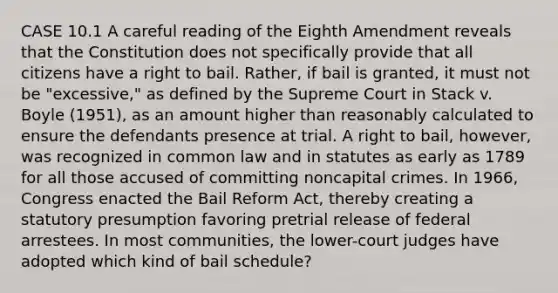 CASE 10.1 A careful reading of the Eighth Amendment reveals that the Constitution does not specifically provide that all citizens have a right to bail. Rather, if bail is granted, it must not be "excessive," as defined by the Supreme Court in Stack v. Boyle (1951), as an amount higher than reasonably calculated to ensure the defendants presence at trial. A right to bail, however, was recognized in common law and in statutes as early as 1789 for all those accused of committing noncapital crimes. In 1966, Congress enacted the Bail Reform Act, thereby creating a statutory presumption favoring pretrial release of federal arrestees. In most communities, the lower-court judges have adopted which kind of bail schedule?