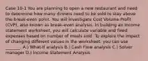 Case 10-1 You are planning to open a new restaurant and need to determine how many dinners need to be sold to stay above the break-even point. You will investigate Cost Volume Profit (CVP), also known as break-even analysis. In building an Income statement worksheet, you will calculate variable and fixed expenses based on number of meals sold. To explore the impact of changing different values in the worksheet, you can use _______. A.) What-If analysis B.) Cash Flow analysis C.) Solver manager D.) Income Statement Analysis