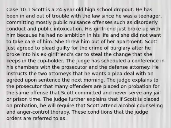 Case 10-1 Scott is a 24-year-old high school dropout. He has been in and out of trouble with the law since he was a teenager, committing mostly public nuisance offenses such as disorderly conduct and public intoxication. His girlfriend just broke up with him because he had no ambition in his life and she did not want to take care of him. She threw him out of her apartment. Scott just agreed to plead guilty for the crime of burglary after he broke into his ex-girlfriend's car to steal the change that she keeps in the cup-holder.​ The judge has scheduled a conference in his chambers with the prosecutor and the defense attorney. He instructs the two attorneys that he wants a plea deal with an agreed upon sentence the next morning. The judge explains to the prosecutor that many offenders are placed on probation for the same offense that Scott committed and never serve any jail or prison time. The judge further explains that if Scott is placed on probation, he will require that Scott attend alcohol counseling and anger-control therapy. These conditions that the judge orders are referred to as: