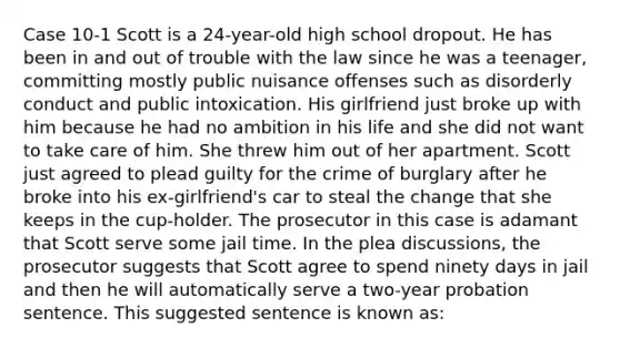 Case 10-1 Scott is a 24-year-old high school dropout. He has been in and out of trouble with the law since he was a teenager, committing mostly public nuisance offenses such as disorderly conduct and public intoxication. His girlfriend just broke up with him because he had no ambition in his life and she did not want to take care of him. She threw him out of her apartment. Scott just agreed to plead guilty for the crime of burglary after he broke into his ex-girlfriend's car to steal the change that she keeps in the cup-holder.​ The prosecutor in this case is adamant that Scott serve some jail time. In the plea discussions, the prosecutor suggests that Scott agree to spend ninety days in jail and then he will automatically serve a two-year probation sentence. This suggested sentence is known as: