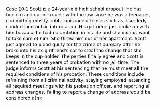 Case 10-1 Scott is a 24-year-old high school dropout. He has been in and out of trouble with the law since he was a teenager, committing mostly public nuisance offenses such as disorderly conduct and public intoxication. His girlfriend just broke up with him because he had no ambition in his life and she did not want to take care of him. She threw him out of her apartment. Scott just agreed to plead guilty for the crime of burglary after he broke into his ex-girlfriend's car to steal the change that she keeps in the cup-holder.​ The parties finally agree and Scott is sentenced to three years of probation with no jail time. The judge informs Scott at his sentencing that he must meet all the required conditions of his probation. These conditions include refraining from all criminal activity, staying employed, attending all required meetings with his probation officer, and reporting all address changes. Failing to report a change of address would be considered a(n):