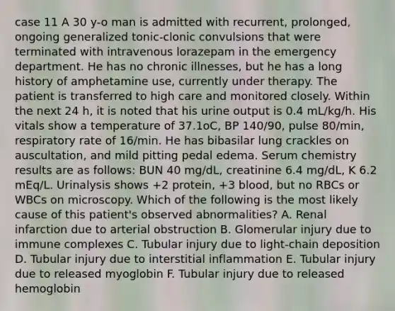 case 11 A 30 y-o man is admitted with recurrent, prolonged, ongoing generalized tonic-clonic convulsions that were terminated with intravenous lorazepam in the emergency department. He has no chronic illnesses, but he has a long history of amphetamine use, currently under therapy. The patient is transferred to high care and monitored closely. Within the next 24 h, it is noted that his urine output is 0.4 mL/kg/h. His vitals show a temperature of 37.1oC, BP 140/90, pulse 80/min, respiratory rate of 16/min. He has bibasilar lung crackles on auscultation, and mild pitting pedal edema. Serum chemistry results are as follows: BUN 40 mg/dL, creatinine 6.4 mg/dL, K 6.2 mEq/L. Urinalysis shows +2 protein, +3 blood, but no RBCs or WBCs on microscopy. Which of the following is the most likely cause of this patient's observed abnormalities? A. Renal infarction due to arterial obstruction B. Glomerular injury due to immune complexes C. Tubular injury due to light-chain deposition D. Tubular injury due to interstitial inflammation E. Tubular injury due to released myoglobin F. Tubular injury due to released hemoglobin