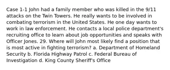 Case 1-1 John had a family member who was killed in the 9/11 attacks on the Twin Towers. He really wants to be involved in combating terrorism in the United States. He one day wants to work in law enforcement. He contacts a local police department's recruiting office to learn about job opportunities and speaks with Officer Jones. 29. Where will John most likely find a position that is most active in fighting terrorism? a. Department of Homeland Security b. Florida Highway Patrol c. Federal Bureau of Investigation d. King County Sheriff's Office