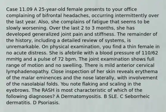 Case 11.09 A 25-year-old female presents to your office complaining of bifrontal headaches, occurring intermittently over the last year. Also, she complains of fatigue that seems to be slowly worsening. Over the last 2 to 3 months, she has developed generalized joint pain and stiffness. The remainder of the history, including a detailed review of systems, is unremarkable. On physical examination, you find a thin female in no acute distress. She is afebrile with a blood pressure of 110/62 mmHg and a pulse of 72 bpm. The joint examination shows full range of motion and no swelling. There is mild anterior cervical lymphadenopathy. Close inspection of her skin reveals erythema of the malar eminences and the nose laterally, with involvement of the nasolabial folds. You note flaking and scaling in the eyebrows. The RASH is most characteristic of which of the following diagnoses? A Dermatomyositis. B SLE. C Seborrheic dermatitis. D Psoriasis.