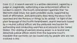 Case 11.2: A search warrant is a written document, signed by a judge or magistrate, authorizing a law enforcement officer to conduct a search. The Fourth Amendment specifies that "no Warrants shall issue, but upon probable cause, supported by Oath of affirmation, and particularly describing the place to be searched and the Persons or things to be seized." In light of the plain language of the Fourth Amendment, search warrants issued by a neutral judicial officer are the preferred mechanism for authorizing and conducting searches and seizures in the United States. The vesting of warrant-issuing power in a neutral and detached judicial officer stems from the Supreme Court's mandate that warrants can be issued only by people who are not involved in the: