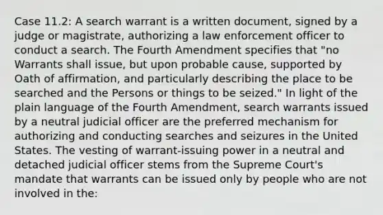 Case 11.2: A search warrant is a written document, signed by a judge or magistrate, authorizing a law enforcement officer to conduct a search. The Fourth Amendment specifies that "no Warrants shall issue, but upon probable cause, supported by Oath of affirmation, and particularly describing the place to be searched and the Persons or things to be seized." In light of the plain language of the Fourth Amendment, search warrants issued by a neutral judicial officer are the preferred mechanism for authorizing and conducting searches and seizures in the United States. The vesting of warrant-issuing power in a neutral and detached judicial officer stems from the Supreme Court's mandate that warrants can be issued only by people who are not involved in the: