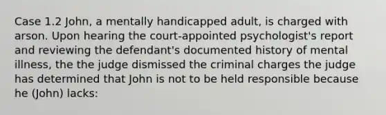 Case 1.2 John, a mentally handicapped adult, is charged with arson. Upon hearing the court-appointed psychologist's report and reviewing the defendant's documented history of mental illness, the the judge dismissed the criminal charges the judge has determined that John is not to be held responsible because he (John) lacks: